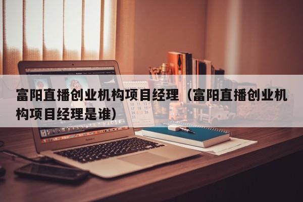 富阳直播创业机构项目经理（富阳直播创业机构项目经理是谁）