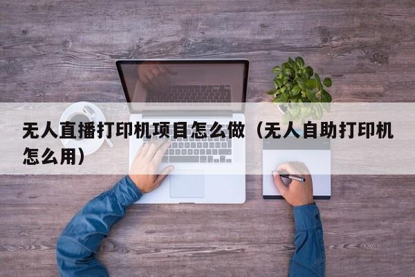 无人直播打印机项目怎么做（无人自助打印机怎么用）