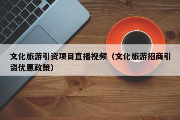 文化旅游引资项目直播视频（文化旅游招商引资优惠政策）