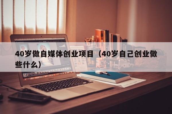 40岁做自媒体创业项目（40岁自己创业做些什么）
