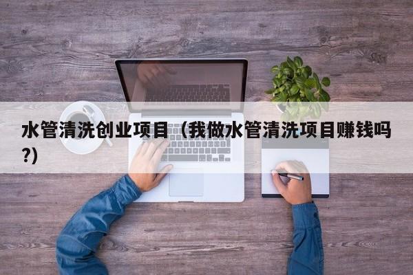 水管清洗创业项目（我做水管清洗项目赚钱吗?）