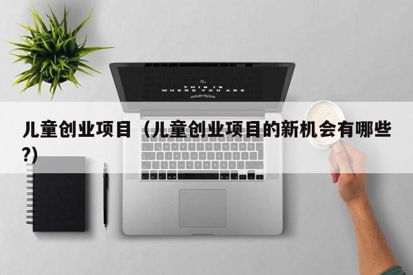 儿童创业项目（儿童创业项目的新机会有哪些?）