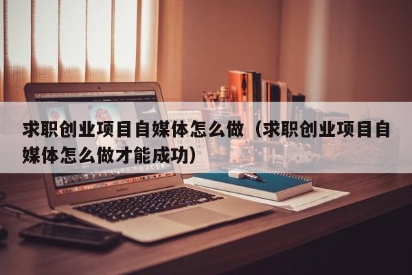 求职创业项目自媒体怎么做（求职创业项目自媒体怎么做才能成功）