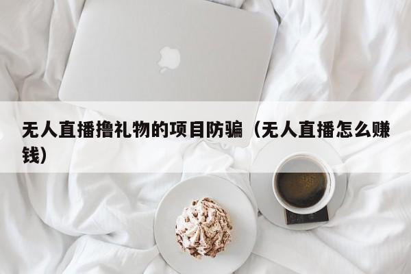 无人直播撸礼物的项目防骗（无人直播怎么赚钱）