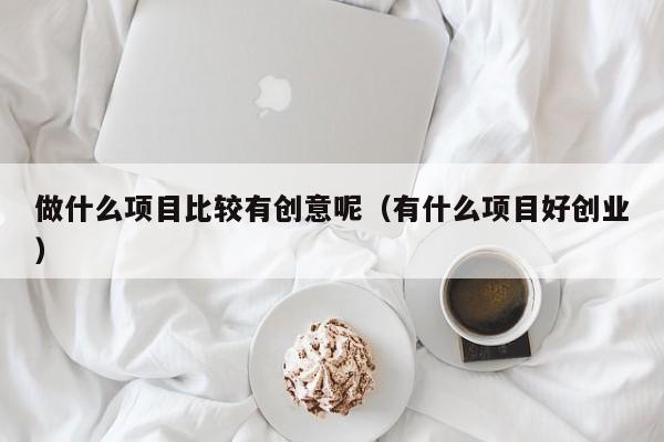 做什么项目比较有创意呢（有什么项目好创业）