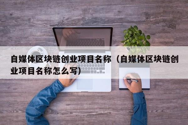 自媒体区块链创业项目名称（自媒体区块链创业项目名称怎么写）