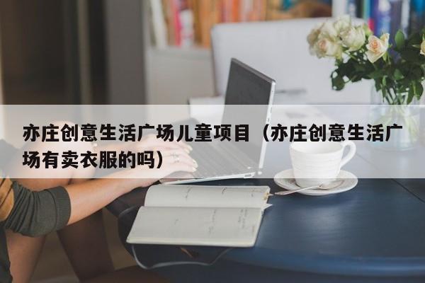 亦庄创意生活广场儿童项目（亦庄创意生活广场有卖衣服的吗）
