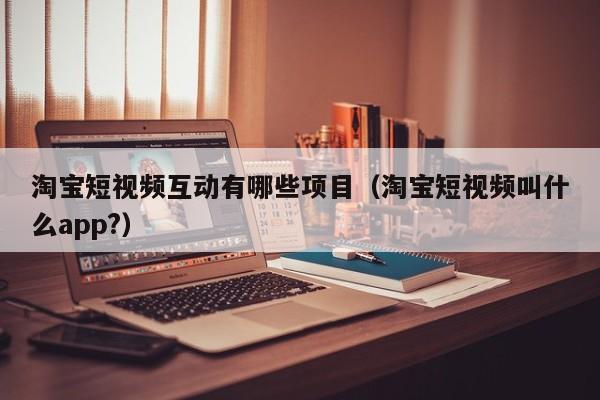 淘宝短视频互动有哪些项目（淘宝短视频叫什么app?）