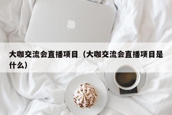 大咖交流会直播项目（大咖交流会直播项目是什么）