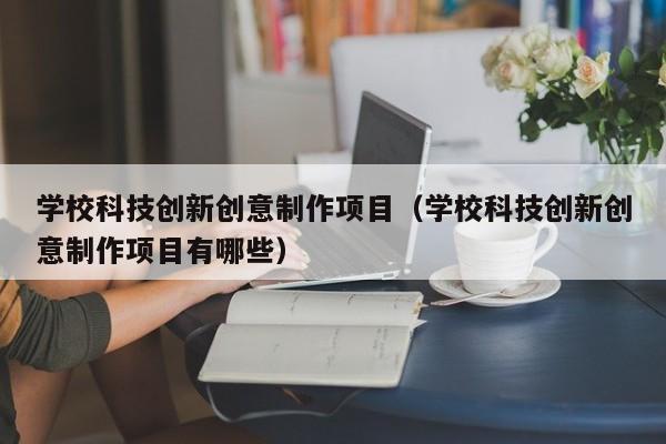 学校科技创新创意制作项目（学校科技创新创意制作项目有哪些）