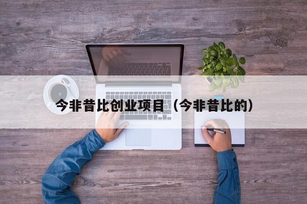 今非昔比创业项目（今非昔比的）