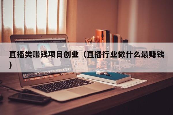 直播类赚钱项目创业（直播行业做什么最赚钱）