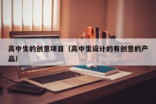 高中生的创意项目（高中生设计的有创意的产品）