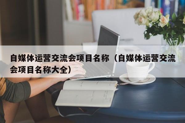 自媒体运营交流会项目名称（自媒体运营交流会项目名称大全）