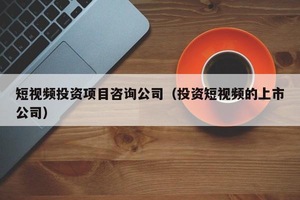 短视频投资项目咨询公司（投资短视频的上市公司）