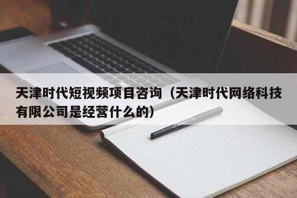 天津时代短视频项目咨询（天津时代网络科技有限公司是经营什么的）