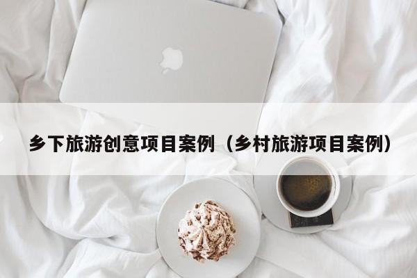 乡下旅游创意项目案例（乡村旅游项目案例）