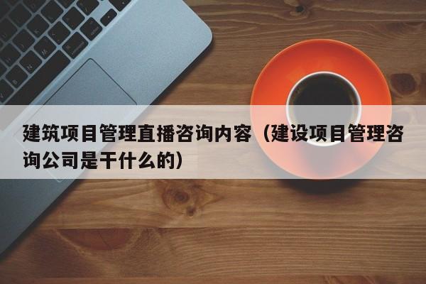 建筑项目管理直播咨询内容（建设项目管理咨询公司是干什么的）