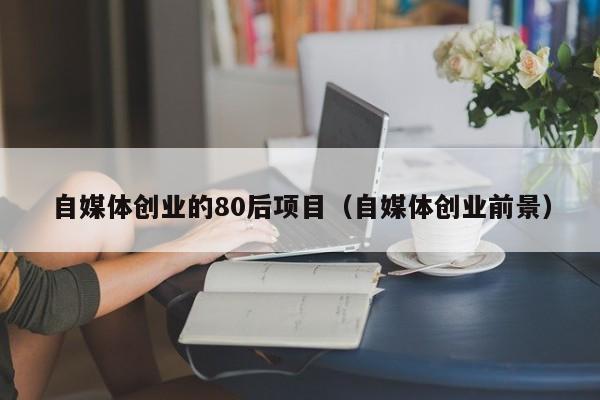 自媒体创业的80后项目（自媒体创业前景）